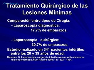 Tratamiento Quirúrgico de las Lesiones Mínimas Comparación entre tipos de Cirugía: - Laparoscopía diagnóstica: 17.7% de embarazos. - Laparoscopía  quirúrgica: 30.7% de embarazos. Estudio realizado en 341 pacientes infértiles entre los 20 y 39 años de edad. Marcoux  S; Laparoscopic surgery in infertile woman with minimal or mild endometriosis.Hum Reprod 1999; 14: 1332 – 1334. 
