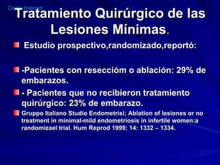 Tratamiento Quirúrgico de las Lesiones Mínimas . Estudio prospectivo,randomizado,reportó: -Pacientes con reseccióm o ablación: 29% de embarazos. - Pacientes que no recibieron tratamiento quirúrgico: 23% de embarazo. Gruppo Italiano Studio Endometrisi; Ablation of lesiones or no treatment in minimal-mild endometriosis in infertile women:a randomizael trial. Hum Reprod 1999; 14: 1332 – 1334. 