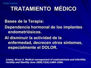 TRATAMIENTO  MÉDICO Bases de la Terapia: Dependencia hormonal de los implantes endometriósicos. Al disminuir la actividad de la enfermedad, decrecen otros síntomas, especialmente el DOLOR. Lessey, Bruce A. Medical management of endometriosis and infertility. Fertility and Sterility June 2000;73(6):1089-1096. 