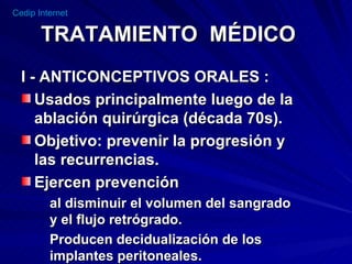 TRATAMIENTO  MÉDICO I - ANTICONCEPTIVOS ORALES : Usados principalmente luego de la ablación quirúrgica (década 70s). Objetivo: prevenir la progresión y  las recurrencias. Ejercen prevención  al disminuir el volumen del sangrado  y el flujo retrógrado. Producen decidualización de los implantes peritoneales.  