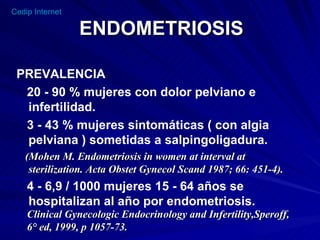 ENDOMETRIOSIS PREVALENCIA 20 - 90 % mujeres con dolor pelviano e infertilidad. 3 - 43 % mujeres sintomáticas ( con algia pelviana ) sometidas a salpingoligadura. (Mohen M. Endometriosis in women at interval at sterilization. Acta Obstet Gynecol Scand 1987; 66: 451-4). 4 - 6,9 / 1000 mujeres 15 - 64 años se hospitalizan al año por endometriosis. Clinical Gynecologic Endocrinology and Infertility,Speroff, 6° ed, 1999, p 1057-73.  