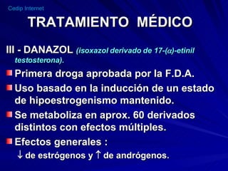 TRATAMIENTO  MÉDICO III - DANAZOL  (isoxazol derivado de 17-(  )-etinil testosterona). Primera droga aprobada por la F.D.A. Uso basado en la inducción de un estado de hipoestrogenismo mantenido. Se metaboliza en aprox. 60 derivados distintos con efectos múltiples. Efectos generales :    de estrógenos y    de andrógenos. 