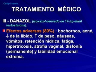 TRATAMIENTO  MÉDICO III - DANAZOL  (isoxazol derivado de 17-(  )-etinil testosterona). Efectos adversos (80%)  : bochornos, acné,    de la líbido,    de peso, náuseas, vómitos, retención hídrica, fatiga, hipertricosis, atrofia vaginal, disfonía (permanente) y labilidad emocional extrema. 