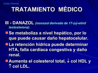 TRATAMIENTO  MÉDICO III - DANAZOL  (isoxazol derivado de 17-(  )-etinil testosterona). Se metaboliza a nivel hepático, por lo que puede causar daño hepatocelular. La retención hídrica puede determinar HTA, falla cardíaca congestiva y daño renal. Aumenta el colesterol total,    col HDL y    col LDL. 