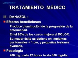 TRATAMIENTO  MÉDICO III - DANAZOL : Efectos beneficiosos  Produce disminución de la progresión de la enfermedad. En el 90% de los casos mejora el DOLOR. Su mayor éxito se obtiene en implantes peritoneales < 1 cm, y pequeñas lesiones ováricas.  Posología  200 mg. cada 12 horas hasta 800 mg/día. 