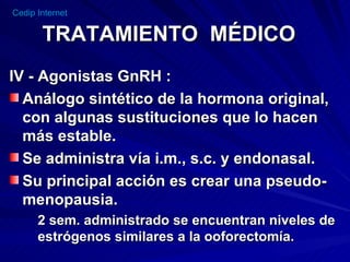 TRATAMIENTO  MÉDICO IV - Agonistas GnRH : Análogo sintético de la hormona original, con algunas sustituciones que lo hacen más estable. Se administra vía i.m., s.c. y endonasal. Su principal acción es crear una pseudo- menopausia. 2 sem. administrado se encuentran niveles de estrógenos similares a la ooforectomía. 