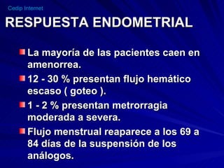RESPUESTA ENDOMETRIAL La mayoría de las pacientes caen en amenorrea. 12 - 30 % presentan flujo hemático escaso ( goteo ). 1 - 2 % presentan metrorragia moderada a severa. Flujo menstrual reaparece a los 69 a 84 días de la suspensión de los análogos. 
