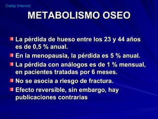 METABOLISMO OSEO La pérdida de hueso entre los 23 y 44 años es de 0,5 % anual. En la menopausia, la pérdida es 5 % anual. La pérdida con análogos es de 1 % mensual, en pacientes tratadas por 6 meses. No se asocia a riesgo de fractura. Efecto reversible, sin embargo, hay  publicaciones contrarias 