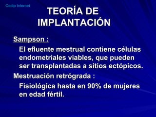 TEORÍA DE  IMPLANTACIÓN Sampson : El efluente mestrual contiene células endometriales viables, que pueden ser transplantadas a sitios ectópicos. Mestruación retrógrada :  Fisiológica hasta en 90% de mujeres en edad fértil. 