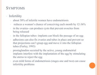 SYMPTOMS
· Infertility
· about 30% of infertile women have endometriosis
· reduces a woman’s chance of conceiving each month by 12-36%
· in the ovaries- can produce cysts that prevent ovocites from
being released
· in the fallopian tubes- implants can block the passage of an egg
· adhesions can also fix ovaries and tubes in place and prevent so
that projections can’t grasp egg and move it into the fallopian
tubes (Farley, 1993)
· prostaglandins secreted by the active, young endometrial
implants interfere with the implantation of the egg by stimulating
the uterus to reject the egg
· even mild forms of endometriosis (stages one and two) can cause
infertility problems
 