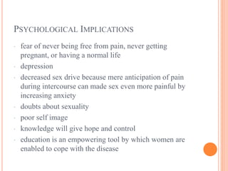 PSYCHOLOGICAL IMPLICATIONS
· fear of never being free from pain, never getting
pregnant, or having a normal life
· depression
· decreased sex drive because mere anticipation of pain
during intercourse can made sex even more painful by
increasing anxiety
· doubts about sexuality
· poor self image
· knowledge will give hope and control
· education is an empowering tool by which women are
enabled to cope with the disease
 