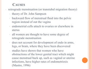CAUSES
· retrograde menstruation (or transtubal migration theory)
· theory of Dr. John Sampson
· backward flow of menstrual fluid into the pelvic
region instead of out the vagina
· endometrial cells attach to ovaries or elsewhere in
uterus
· all women are thought to have some degree of
retrograde menstruation
· does not account for development of endo in arms,
legs, or brain, where they have been discovered
· studies have shown that women who have
obstructions of the lower genital tract which might
cause menstrual back up, such as vaginal or uterine
infections, have higher rates of endometriosis
(Mastro, 1996)
 