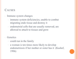 CAUSES
· Immune system changes
· immune system deficiencies, unable to combat
migrating endo tissue and destroy it
· endometrial cells that are usually removed, are
allowed to attach to tissues and grow
· Genetics
· could run in the family
· a woman is ten times more likely to develop
endometriosis if her mother or sister has it (Kashef,
1996)
 