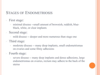 STAGES OF ENDOMETRIOSIS
· First stage:
· minimal disease --small amount of brownish, reddish, blue-
black, white, or clear implants
· Second stage:
· mild disease -- deeper and more numerous than stage one
· Third stage:
· moderate disease -- many deep implants, small endometriomas
on ovaries and some filmy adhesions
· Fourth stage:
· severe disease -- many deep implants and dense adhesions, large
endometriomas on ovaries, rectum may adhere to the back of the
uterus
 
