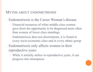 MYTHS ABOUT ENDOMETRIOSIS
· Endometriosis is the Career Woman’s disease
· Financial resources of white middle class women
gave them the opportunity to be diagnosed more often
than women of lower class standings
· Endometriosis does not discriminate, it is found in
every socio-economic class and in every ethnic group
· Endometriosis only affects women in their
reproductive years
· While it initially strikes in reproductive years, it can
progress into menopause
 