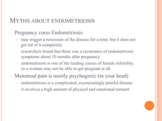 MYTHS ABOUT ENDOMETRIOSIS
· Pregnancy cures Endometriosis
· may trigger a remission of the disease for a time, but it does not
get rid of it completely
· researchers found that there was a recurrance of endometriosis
symptoms about 10 months after pregnancy
· endometriosis is one of the leading causes of female infertility,
so a woman may not be able to get pregnant at all
· Menstrual pain is mostly psychogenic (in your head)
· endometriosis is a complicated, excruciatingly painful disease
· it involves a high amount of physical and emotional torment
 