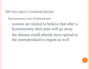 MYTHS ABOUT ENDOMETRIOSIS
· Hysterectomy cures Endometriosis
· women are misled to believe that after a
hysterectomy their pain will go away
· the disease could already have spread to
the nonreproductive organs as well
 