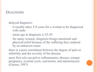 DIAGNOSIS
· delayed diagnosis:
· it usually takes 5-8 years for a woman to be diagnosed
with endo
· mean age at diagnosis is 25-29
· for many women, diagnosis brings emotional and
physical relief because of the suffering they endured
by an unknown cause
· there is a poor correlation between the degree of pain or
infertility and the severity of the disease
· must first rule out pelvic inflammatory disease, ectopic
pregnancy, ovarian cysts, carcinoma, and adenomyosis
(Garner, 1997)
 