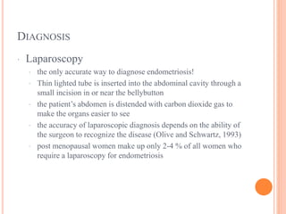 DIAGNOSIS
· Laparoscopy
· the only accurate way to diagnose endometriosis!
· Thin lighted tube is inserted into the abdominal cavity through a
small incision in or near the bellybutton
· the patient’s abdomen is distended with carbon dioxide gas to
make the organs easier to see
· the accuracy of laparoscopic diagnosis depends on the ability of
the surgeon to recognize the disease (Olive and Schwartz, 1993)
· post menopausal women make up only 2-4 % of all women who
require a laparoscopy for endometriosis
 
