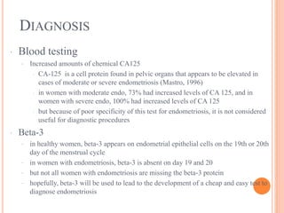 DIAGNOSIS
· Blood testing
· Increased amounts of chemical CA125
· CA-125 is a cell protein found in pelvic organs that appears to be elevated in
cases of moderate or severe endometriosis (Mastro, 1996)
· in women with moderate endo, 73% had increased levels of CA 125, and in
women with severe endo, 100% had increased levels of CA 125
· but because of poor specificity of this test for endometriosis, it is not considered
useful for diagnostic procedures
· Beta-3
· in healthy women, beta-3 appears on endometrial epithelial cells on the 19th or 20th
day of the menstrual cycle
· in women with endometriosis, beta-3 is absent on day 19 and 20
· but not all women with endometriosis are missing the beta-3 protein
· hopefully, beta-3 will be used to lead to the development of a cheap and easy test to
diagnose endometriosis
 