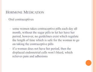 HORMONE MEDICATION
· Oral contraceptives
· some women takes contraceptive pills each day all
month, without the sugar pills to let her have her
period, however, no guidelines exist which regulate
the length of time which is safe for the woman to go
on taking the contraceptive pills
· if a woman does not have her period, then the
displaced endometrial cells won’t bleed, which
relieves pain and adhesions
 