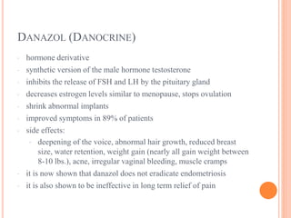 DANAZOL (DANOCRINE)
· hormone derivative
· synthetic version of the male hormone testosterone
· inhibits the release of FSH and LH by the pituitary gland
· decreases estrogen levels similar to menopause, stops ovulation
· shrink abnormal implants
· improved symptoms in 89% of patients
· side effects:
· deepening of the voice, abnormal hair growth, reduced breast
size, water retention, weight gain (nearly all gain weight between
8-10 lbs.), acne, irregular vaginal bleeding, muscle cramps
· it is now shown that danazol does not eradicate endometriosis
· it is also shown to be ineffective in long term relief of pain
 