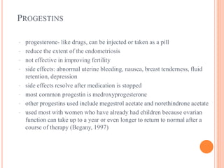 PROGESTINS
· progesterone- like drugs, can be injected or taken as a pill
· reduce the extent of the endometriosis
· not effective in improving fertility
· side effects: abnormal uterine bleeding, nausea, breast tenderness, fluid
retention, depression
· side effects resolve after medication is stopped
· most common progestin is medroxyprogesterone
· other progestins used include megestrol acetate and norethindrone acetate
· used most with women who have already had children because ovarian
function can take up to a year or even longer to return to normal after a
course of therapy (Begany, 1997)
 