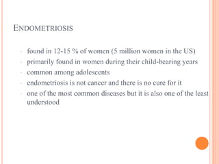 ENDOMETRIOSIS
· found in 12-15 % of women (5 million women in the US)
· primarily found in women during their child-bearing years
· common among adolescents
· endometriosis is not cancer and there is no cure for it
· one of the most common diseases but it is also one of the least
understood
 