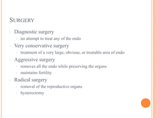 SURGERY
· Diagnostic surgery
· no attempt to treat any of the endo
· Very conservative surgery
· treatment of a very large, obvious, or treatable area of endo
· Aggressive surgery
· removes all the endo while preserving the organs
· maintains fertility
· Radical surgery
· removal of the reproductive organs
· hysterectomy
 