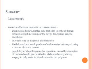 SURGERY
· Laparoscopy
· removes adhesions, implants, or endometiromas
· exam with a hollow, lighted tube that slips into the abdomen
through a small incision near the navel, done under general
anesthesia
· only sure way to diagnosis endometriosis
· fluid drained and small patches of endometriosis destroyed using
a laser or electrical current
· possibility of shoulder pain after operation, caused by absorption
of carbon dioxide gas (instilled in abdominal cavity during
surgery to help assist in visualization for the surgeon)
 