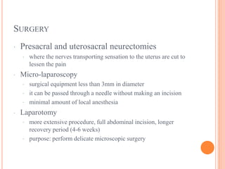 SURGERY
· Presacral and uterosacral neurectomies
· where the nerves transporting sensation to the uterus are cut to
lessen the pain
· Micro-laparoscopy
· surgical equipment less than 3mm in diameter
· it can be passed through a needle without making an incision
· minimal amount of local anesthesia
· Laparotomy
· more extensive procedure, full abdominal incision, longer
recovery period (4-6 weeks)
· purpose: perform delicate microscopic surgery
 
