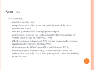 SURGERY
· Hysterectomy
· used only as a last resort
· complete removal of the uterus and possibly some of the other
reproductive organs
· does not guarantee relief from symptoms and pain
· endometriosis is one of two leading indicators for hysterectomy for
women under the age of 54 (Perloe, 1995)
· if both ovaries are not removed, 30% or more women will experience
recurrent endo symptoms (Perloe, 1996)
· eliminates pain in 90% of cases (Olive and Schwartz, 1993)
· following surgery, women usually take hormones to control the
endometriosis and help keep it from growing back- hormones also help
reduce the pain
 
