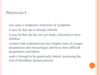 PREGNANCY
· can cause a temporary remission of symptoms
· it may be that she is already infertile
· it may be that she has not yet made a decision to have
children
· women with endometriosis have higher rates of ectopic
pregnancies and miscarriages and have more difficult
pregnancies and labors
· endo is though to be genetically linked, increasing the
risk of hereditary disease process
 