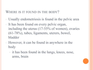 WHERE IS IT FOUND IN THE BODY?
· Usually endometriosis is found in the pelvic area
· It has been found on every pelvic organ,
including the uterus (17-55% of women), ovaries
(61-78%), tubes, ligaments, uterers, bowel,
bladder
· However, it can be found in anywhere in the
body
· it has been found in the lungs, knees, nose,
arms, brain
 