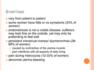 SYMPTOMS
 vary from patient to patient
 some women have little or no symptoms (33% of
women)
 endometriosis is not a visible disease- sufferers
may look fine on the outside, yet may only be
pretending to feel well
 persistent menstrual cramps/ dysmenorrhea (28-
66% of women)
 caused by contraction of the uterine muscle
 pain interferes with all aspects of daily living
 pain during intercourse (12-33% of women)
 abnormal uterine bleeding
 
