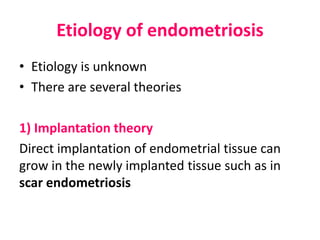 Etiology of endometriosis
• Etiology is unknown
• There are several theories
1) Implantation theory
Direct implantation of endometrial tissue can
grow in the newly implanted tissue such as in
scar endometriosis
 