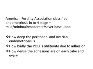 American Fertility Association classified
endometriosis in to 4 stage –
mild/minimal/moderate/sever base upon
How deep the peritoneal and ovarian
endometriosis is
How badly the POD is obliterate due to adhesion
How dense the adhesions are on each tube and
ovary
 