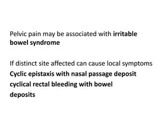 Pelvic pain may be associated with irritable
bowel syndrome
If distinct site affected can cause local symptoms
Cyclic epistaxis with nasal passage deposit
cyclical rectal bleeding with bowel
deposits
 