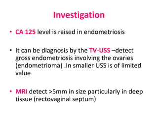 Investigation
• CA 125 level is raised in endometriosis
• It can be diagnosis by the TV-USS –detect
gross endometriosis involving the ovaries
(endometrioma) .In smaller USS is of limited
value
• MRI detect >5mm in size particularly in deep
tissue (rectovaginal septum)
 