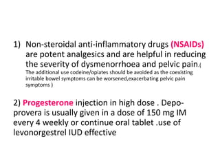 1) Non-steroidal anti-inflammatory drugs (NSAIDs)
are potent analgesics and are helpful in reducing
the severity of dysmenorrhoea and pelvic pain.(
The additional use codeine/opiates should be avoided as the coexisting
irritable bowel symptoms can be worsened,exacerbating pelvic pain
symptoms )
2) Progesterone injection in high dose . Depo-
provera is usually given in a dose of 150 mg IM
every 4 weekly or continue oral tablet .use of
levonorgestrel IUD effective
 