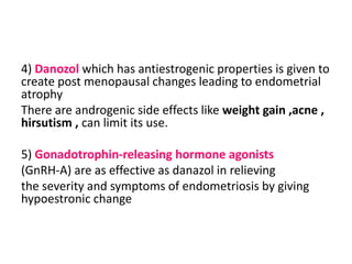 4) Danozol which has antiestrogenic properties is given to
create post menopausal changes leading to endometrial
atrophy
There are androgenic side effects like weight gain ,acne ,
hirsutism , can limit its use.
5) Gonadotrophin-releasing hormone agonists
(GnRH-A) are as effective as danazol in relieving
the severity and symptoms of endometriosis by giving
hypoestronic change
 