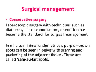 Surgical management
• Conservative surgery
Laparoscopic surgery with techniques such as
diathermy , laser vaporization , or excision has
become the standard for surgical management.
In mild to minimal endometriosis purple –brown
spots can be seen in pelvis with scarring and
puckering of the adjacent tissue . These are
called ‘café-au-lait spots.
 