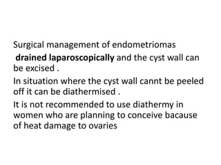 Surgical management of endometriomas
drained laparoscopically and the cyst wall can
be excised .
In situation where the cyst wall cannt be peeled
off it can be diathermised .
It is not recommended to use diathermy in
women who are planning to conceive bacause
of heat damage to ovaries
 