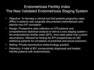 Endometriosis Fertility Index
The New Validated Endometriosis Staging System
•   Objective: To develop a clinical tool that predicts pregnancy rates
    (PRs) in patients with surgically documented endometriosis who
    attempt non-IVF conception
•   Design: Prospective data collection on 579 patients and
    comprehensive statistical analysis to derive a new staging system—
    the endometriosis fertility index (EFI)—from data rather than a priori
    assumptions, followed by testing the EFI prospectively on 222
    additional patients for correlation of predicted and actual outcomes
•   Setting: Private reproductive endocrinology practice
•   Patient(s): A total of 801 consecutively diagnosed and treated
    infertile patients with endometriosis.
 