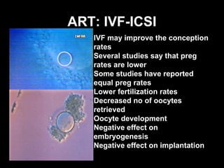 ART: IVF-ICSI
   IVF may improve the conception
   rates
   Several studies say that preg
   rates are lower
   Some studies have reported
   equal preg rates
   Lower fertilization rates
   Decreased no of oocytes
   retrieved
   Oocyte development
   Negative effect on
   embryogenesis
   Negative effect on implantation
 