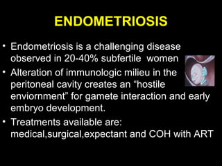 ENDOMETRIOSIS
• Endometriosis is a challenging disease
  observed in 20-40% subfertile women
• Alteration of immunologic milieu in the
  peritoneal cavity creates an “hostile
  enviornment” for gamete interaction and early
  embryo development.
• Treatments available are:
  medical,surgical,expectant and COH with ART
 