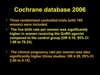 Cochrane database 2006
• Three randomised controlled trials (with 165
  women) were included.
• The live birth rate per woman was significantly
  higher in women receiving the GnRH agonist
  compared to the control group (OR 9.19, 95% CI
  1.08 to 78.22).

•    The clinical pregnancy rate per woman was also
    significantly higher (three studies: OR 4.28, 95% CI
    2.00 to 9.15).
 