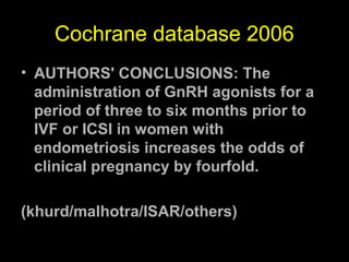 Cochrane database 2006
• AUTHORS' CONCLUSIONS: The
  administration of GnRH agonists for a
  period of three to six months prior to
  IVF or ICSI in women with
  endometriosis increases the odds of
  clinical pregnancy by fourfold.

(khurd/malhotra/ISAR/others)
 