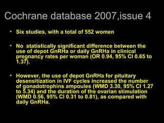 Cochrane database 2007,issue 4
 • Six studies, with a total of 552 women

 • No statistically significant difference between the
   use of depot GnRHa or daily GnRHa in clinical
   pregnancy rates per woman (OR 0.94, 95% CI 0.65 to
   1.37).

 • However, the use of depot GnRHa for pituitary
   desensitization in IVF cycles increased the number
   of gonadotrophins ampoules (WMD 3.30, 95% CI 1.27
   to 5.34) and the duration of the ovarian stimulation
   (WMD 0.56, 95% CI 0.31 to 0.81), as compared with
   daily GnRHa.
 