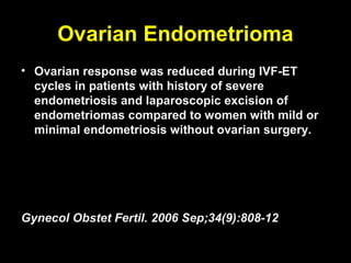 Ovarian Endometrioma
• Ovarian response was reduced during IVF-ET
  cycles in patients with history of severe
  endometriosis and laparoscopic excision of
  endometriomas compared to women with mild or
  minimal endometriosis without ovarian surgery.




Gynecol Obstet Fertil. 2006 Sep;34(9):808-12
 